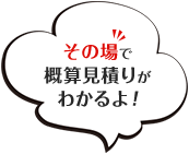 その場で概算見積もりがわかるよ！
